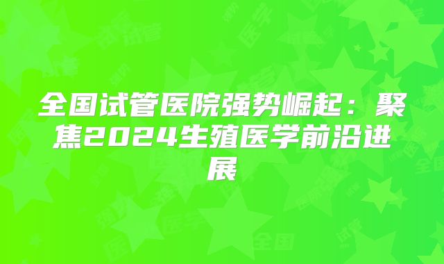 全国试管医院强势崛起:聚焦2024生殖医学前沿进展