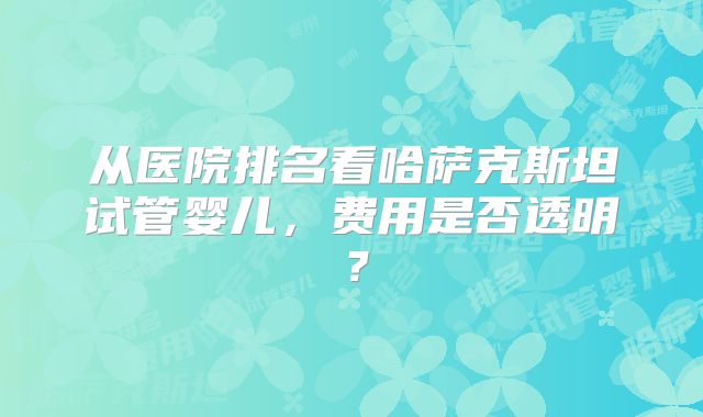 从医院排名看哈萨克斯坦试管婴儿，费用是否透明？