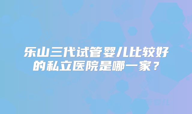 乐山三代试管婴儿比较好的私立医院是哪一家？