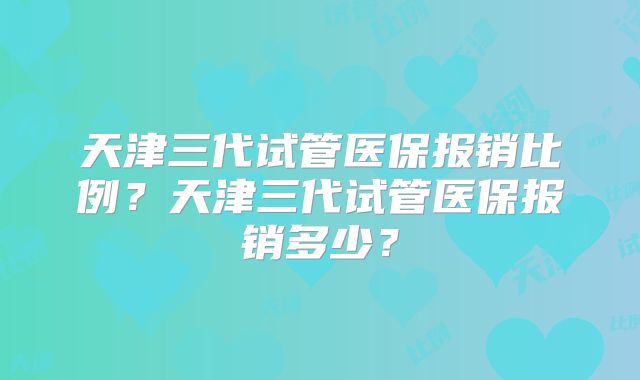 天津三代试管医保报销比例?天津三代试管医保报销多少?