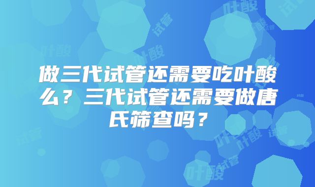 做三代试管还需要吃叶酸么？三代试管还需要做唐氏筛查吗？