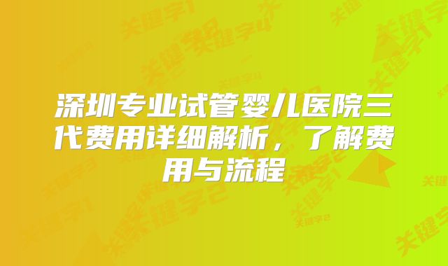 深圳专业试管婴儿医院三代费用详细解析,了解费用与流程