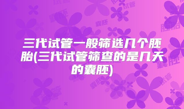 三代试管一般筛选几个胚胎(三代试管筛查的是几天的囊胚)