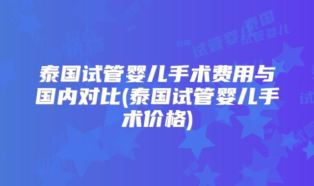 泰国试管婴儿手术费用与国内对比(泰国试管婴儿手术价格)