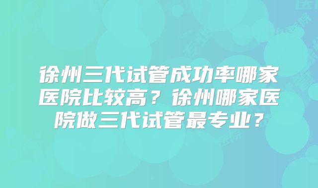 徐州三代试管成功率哪家医院比较高？徐州哪家医院做三代试管最专业？