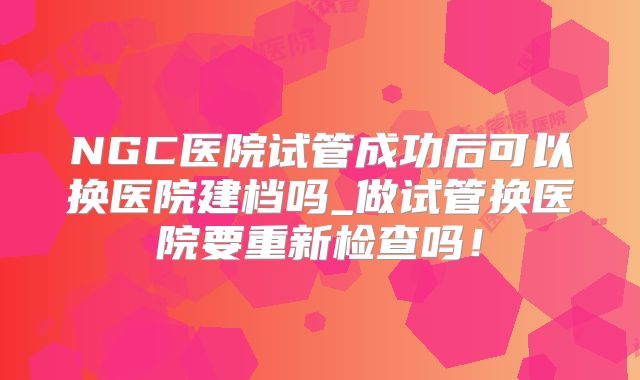 NGC医院试管成功后可以换医院建档吗_做试管换医院要重新检查吗！