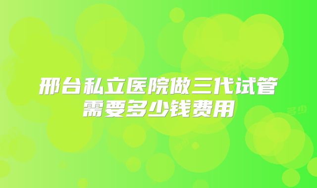邢台私立医院做三代试管需要多少钱费用