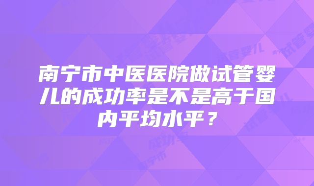 南宁市中医医院做试管婴儿的成功率是不是高于国内平均水平？