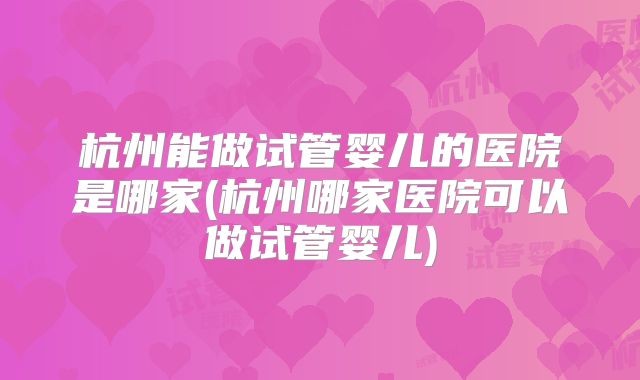 杭州能做试管婴儿的医院是哪家(杭州哪家医院可以做试管婴儿)
