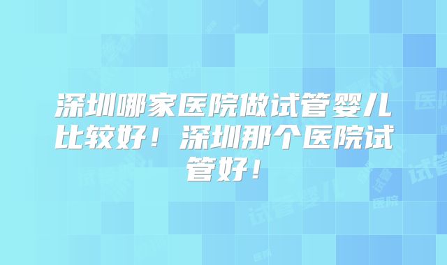 深圳哪家医院做试管婴儿比较好！深圳那个医院试管好！