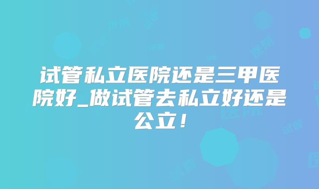 试管私立医院还是三甲医院好_做试管去私立好还是公立！