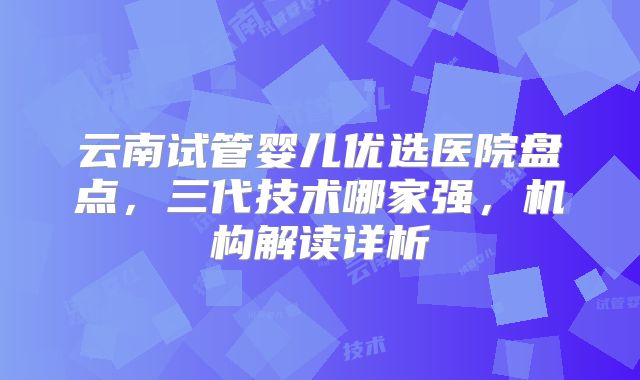 云南试管婴儿优选医院盘点，三代技术哪家强，机构解读详析