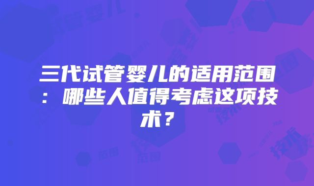 三代试管婴儿的适用范围：哪些人值得考虑这项技术？