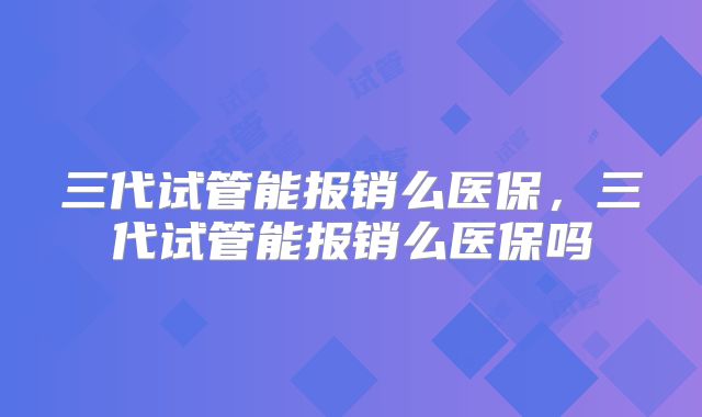 三代试管能报销么医保，三代试管能报销么医保吗