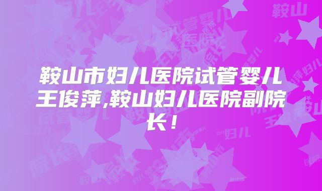 鞍山市妇儿医院试管婴儿王俊萍,鞍山妇儿医院副院长！