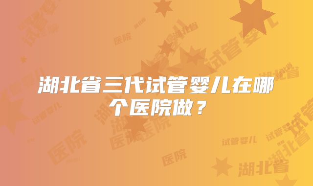 湖北省三代试管婴儿在哪个医院做？
