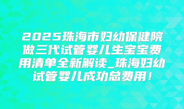 2025珠海市妇幼保健院做三代试管婴儿生宝宝费用清单全新解读_珠海妇幼试管婴儿成功总费用！