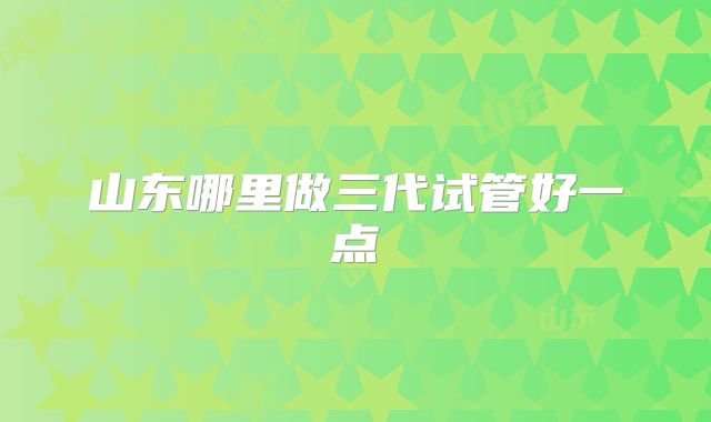 山东哪里做三代试管好一点