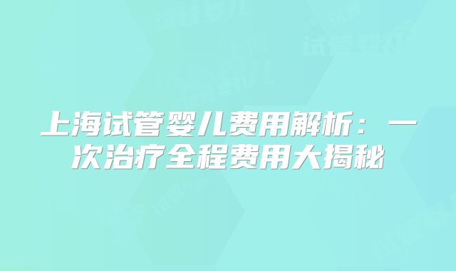 上海试管婴儿费用解析：一次治疗全程费用大揭秘