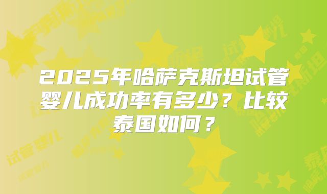 2025年哈萨克斯坦试管婴儿成功率有多少？比较泰国如何？