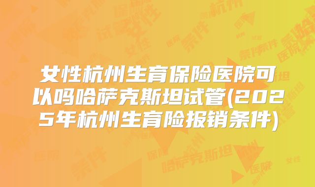 女性杭州生育保险医院可以吗哈萨克斯坦试管(2025年杭州生育险报销条件)