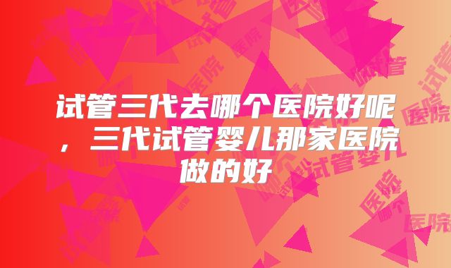 试管三代去哪个医院好呢，三代试管婴儿那家医院做的好