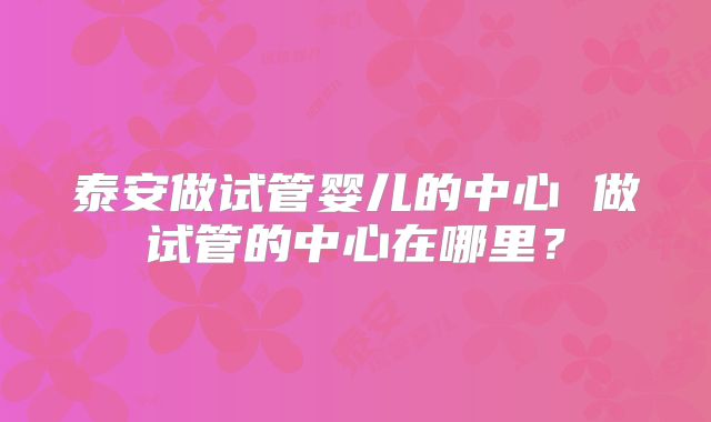 泰安做试管婴儿的中心 做试管的中心在哪里?