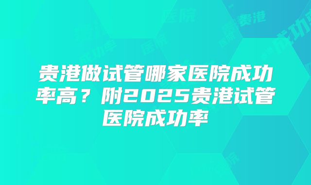 贵港做试管哪家医院成功率高？附2025贵港试管医院成功率