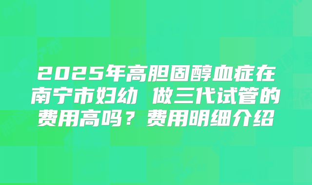 2025年高胆固醇血症在南宁市妇幼 做三代试管的费用高吗？费用明细介绍