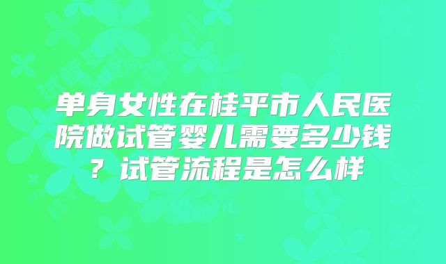 单身女性在桂平市人民医院做试管婴儿需要多少钱?试管流程是怎么样