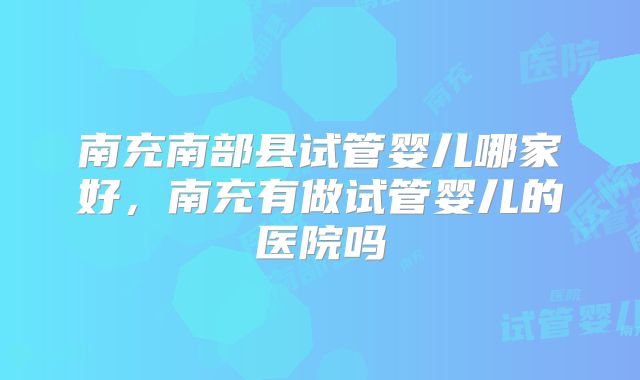 南充南部县试管婴儿哪家好,南充有做试管婴儿的医院吗