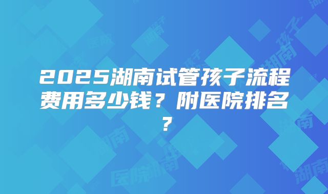 2025湖南试管孩子流程费用多少钱?附医院排名?