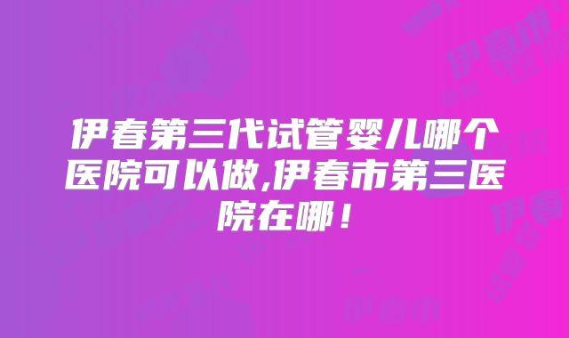 伊春第三代试管婴儿哪个医院可以做,伊春市第三医院在哪!