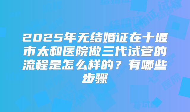 2025年无结婚证在十堰市太和医院做三代试管的流程是怎么样的?有哪些步骤