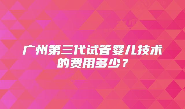 广州第三代试管婴儿技术的费用多少?