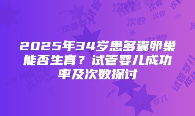 2025年34岁患多囊卵巢能否生育?试管婴儿成功率及次数探讨