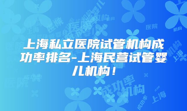 上海私立医院试管机构成功率排名-上海民营试管婴儿机构!
