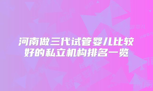 河南做三代试管婴儿比较好的私立机构排名一览