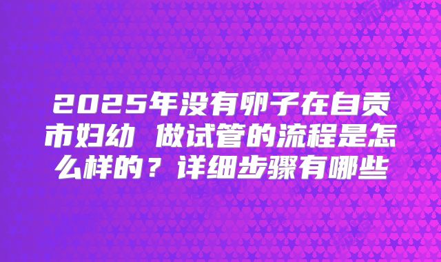 2025年没有卵子在自贡市妇幼 做试管的流程是怎么样的?详细步骤有哪些