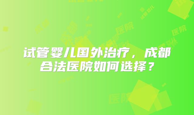 试管婴儿国外治疗，成都合法医院如何选择？