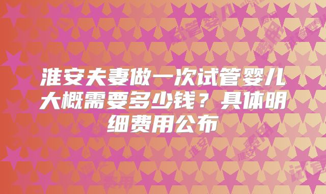 淮安夫妻做一次试管婴儿大概需要多少钱?具体明细费用公布