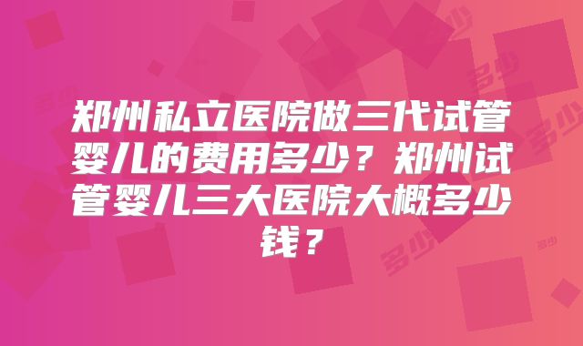郑州私立医院做三代试管婴儿的费用多少？郑州试管婴儿三大医院大概多少钱？