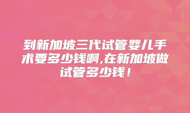 到新加坡三代试管婴儿手术要多少钱啊,在新加坡做试管多少钱!