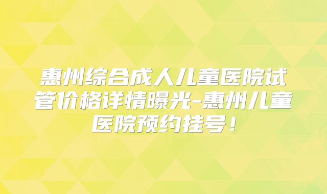 惠州综合成人儿童医院试管价格详情曝光-惠州儿童医院预约挂号！