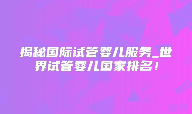 揭秘国际试管婴儿服务_世界试管婴儿国家排名！
