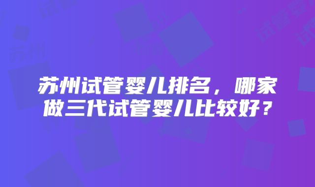 苏州试管婴儿排名,哪家做三代试管婴儿比较好?