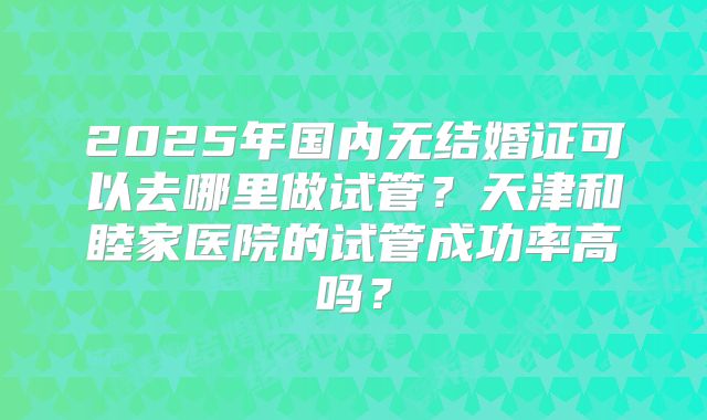 2025年国内无结婚证可以去哪里做试管?天津和睦家医院的试管成功率高吗?