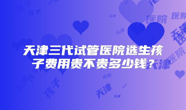 天津三代试管医院选生孩子费用贵不贵多少钱?