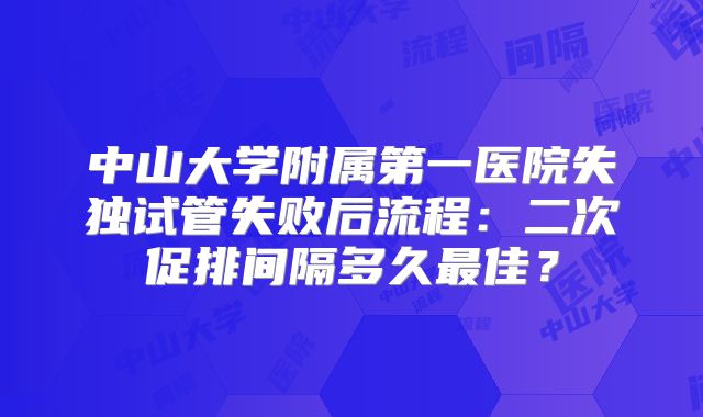 中山大学附属第一医院失独试管失败后流程：二次促排间隔多久最佳？