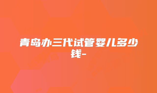 青岛办三代试管婴儿多少钱-